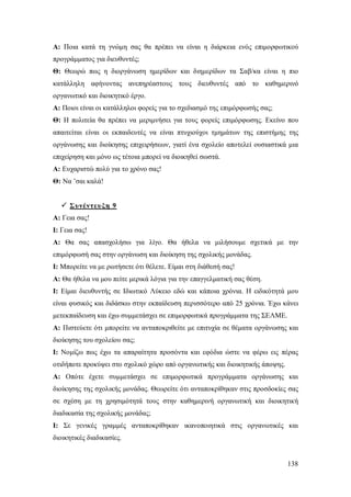 Α: Ποια κατά τη γνώμη σας θα πρέπει να είναι η διάρκεια ενός επιμορφωτικού
προγράμματος για διευθυντές;
Θ: Θεωρώ πως η διοργάνωση ημερίδων και διημερίδων τα Σαβ/κα είναι η πιο
κατάλληλη αφήνοντας ανεπηρέαστους τους διευθυντές από το καθημερινό
οργανωτικό και διοικητικό έργο.
Α: Ποιοι είναι οι κατάλληλοι φορείς για το σχεδιασμό της επιμόρφωσής σας;
Θ: Η πολιτεία θα πρέπει να μεριμνήσει για τους φορείς επιμόρφωσης. Εκείνο που
απαιτείται είναι οι εκπαιδευτές να είναι πτυχιούχοι τμημάτων της επιστήμης της
οργάνωσης και διοίκησης επιχειρήσεων, γιατί ένα σχολείο αποτελεί ουσιαστικά μια
επιχείρηση και μόνο ως τέτοια μπορεί να διοικηθεί σωστά.
Α: Ευχαριστώ πολύ για το χρόνο σας!
Θ: Να ’σαι καλά!
 Συνέντευ ξη 9
Α: Γεια σας!
Ι: Γεια σας!
Α: Θα σας απασχολήσω για λίγο. Θα ήθελα να μιλήσουμε σχετικά με την
επιμόρφωσή σας στην οργάνωση και διοίκηση της σχολικής μονάδας.
Ι: Mπορείτε να με ρωτήσετε ότι θέλετε. Είμαι στη διάθεσή σας!
A: Θα ήθελα να μου πείτε μερικά λόγια για την επαγγελματική σας θέση.
Ι: Eίμαι διευθυντής σε Ιδιωτικό Λύκειο εδώ και κάποια χρόνια. Η ειδικότητά μου
είναι φυσικός και διδάσκω στην εκπαίδευση περισσότερο από 25 χρόνια. Έχω κάνει
μετεκπαίδευση και έχω συμμετάσχει σε επιμορφωτικά προγράμματα της ΣΕΛΜΕ.
Α: Πιστεύετε ότι μπορείτε να ανταποκριθείτε με επιτυχία σε θέματα οργάνωσης και
διοίκησης του σχολείου σας;
I: Νομίζω πως έχω τα απαραίτητα προσόντα και εφόδια ώστε να φέρω εις πέρας
οτιδήποτε προκύψει στο σχολικό χώρο από οργανωτικής και διοικητικής άποψης.
Α: Oπότε έχετε συμμετάσχει σε επιμορφωτικά προγράμματα οργάνωσης και
διοίκησης της σχολικής μονάδας. Θεωρείτε ότι ανταποκρίθηκαν στις προσδοκίες σας
σε σχέση με τη χρησιμότητά τους στην καθημερινή οργανωτική και διοικητική
διαδικασία της σχολικής μονάδας;
Ι: Σε γενικές γραμμές ανταποκρίθηκαν ικανοποιητικά στις οργανωτικές και
διοικητικές διαδικασίες.

138

 