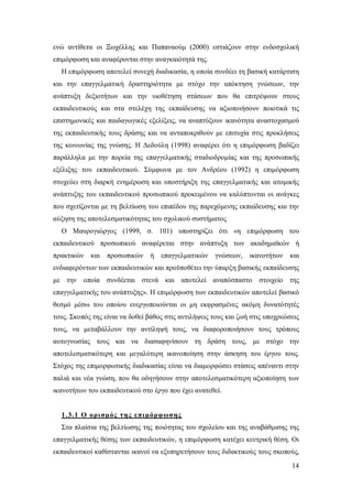 ενώ αντίθετα οι Ξωχέλλης και Παπαναούμ (2000) εστιάζουν στην ενδοσχολική
επιμόρφωση και αναφέρονται στην αναγκαιότητά της.
Η επιμόρφωση αποτελεί συνεχή διαδικασία, η οποία συνδέει τη βασική κατάρτιση
και την επαγγελματική δραστηριότητα με στόχο την απόκτηση γνώσεων, την
ανάπτυξη δεξιοτήτων και την υιοθέτηση στάσεων που θα επιτρέψουν στους
εκπαιδευτικούς και στα στελέχη της εκπαίδευσης να αξιοποιήσουν ποιοτικά τις
επιστημονικές και παιδαγωγικές εξελίξεις, να αναπτύξουν ικανότητα αναστοχασμού
της εκπαιδευτικής τους δράσης και να ανταποκριθούν με επιτυχία στις προκλήσεις
της κοινωνίας της γνώσης. Η Δεδούλη (1998) αναφέρει ότι η επιμόρφωση βαδίζει
παράλληλα με την πορεία της επαγγελματικής σταδιοδρομίας και της προσωπικής
εξέλιξης του εκπαιδευτικού. Σύμφωνα με τον Ανδρέου (1992) η επιμόρφωση
στοχεύει στη διαρκή ενημέρωση και υποστήριξη της επαγγελματικής και ατομικής
ανάπτυξης του εκπαιδευτικού προσωπικού προκειμένου να καλύπτονται οι ανάγκες
που σχετίζονται με τη βελτίωση του επιπέδου της παρεχόμενης εκπαίδευσης και την
αύξηση της αποτελεσματικότητας του σχολικού συστήματος
Ο Μαυρογιώργος (1999, σ. 101) υποστηρίζει ότι «η επιμόρφωση του
εκπαιδευτικού προσωπικού αναφέρεται στην ανάπτυξη των ακαδημαϊκών ή
πρακτικών

και προσωπικών

ή επαγγελματικών

γνώσεων,

ικανοτήτων

και

ενδιαφερόντων των εκπαιδευτικών και προϋποθέτει την ύπαρξη βασικής εκπαίδευσης
με την οποία συνδέεται στενά και αποτελεί αναπόσπαστο στοιχείο της
επαγγελματικής του ανάπτυξης». Η επιμόρφωση των εκπαιδευτικών αποτελεί βασικό
θεσμό μέσω του οποίου ενεργοποιούνται οι μη εκφρασμένες ακόμη δυνατότητές
τους. Σκοπός της είναι να δοθεί βάθος στις αντιλήψεις τους και ζωή στις υποχρεώσεις
τους, να μεταβάλλουν την αντίληψή τους, να διαφοροποιήσουν τους τρόπους
αυτογνωσίας τους και να διασαφηνίσουν τη δράση τους, με στόχο την
αποτελεσματικότερη και μεγαλύτερη ικανοποίηση στην άσκηση του έργου τους.
Στόχος της επιμορφωτικής διαδικασίας είναι να διαμορφώσει στάσεις απέναντι στην
παλιά και νέα γνώση, που θα οδηγήσουν στην αποτελεσματικότερη αξιοποίηση των
ικανοτήτων του εκπαιδευτικού στο έργο που έχει ανατεθεί.

1.3.1 Ο ορισμός της επιμόρφωσης
Στα πλαίσια της βελτίωσης της ποιότητας του σχολείου και της αναβάθμισης της
επαγγελματικής θέσης των εκπαιδευτικών, η επιμόρφωση κατέχει κεντρική θέση. Οι
εκπαιδευτικοί καθίστανται ικανοί να εξυπηρετήσουν τους διδακτικούς τους σκοπούς,
14

 