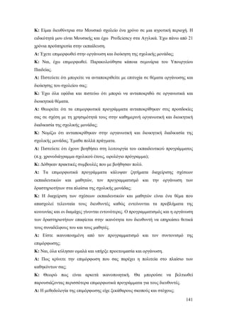 Κ: Eίμαι διευθύντρια στο Μουσικό σχολείο ένα χρόνο σε μια αγροτική περιοχή. Η
ειδικότητά μου είναι Μουσικής και έχω Proficiency στα Αγγλικά. Έχω πάνω από 21
χρόνια προϋπηρεσία στην εκπαίδευση.
Α: Έχετε επιμορφωθεί στην οργάνωση και διοίκηση της σχολικής μονάδας;
K: Ναι, έχω επιμορφωθεί. Παρακολούθησα κάποια σεμινάρια του Υπουργείου
Παιδείας.
Α: Πιστεύετε ότι μπορείτε να ανταποκριθείτε με επιτυχία σε θέματα οργάνωσης και
διοίκησης του σχολείου σας;
Κ: Έχω όλα εφόδια και πιστεύω ότι μπορώ να ανταποκριθώ σε οργανωτικά και
διοικητικά θέματα.
Α: Θεωρείτε ότι τα επιμορφωτικά προγράμματα ανταποκρίθηκαν στις προσδοκίες
σας σε σχέση με τη χρησιμότητά τους στην καθημερινή οργανωτική και διοικητική
διαδικασία της σχολικής μονάδας;
K: Νομίζω ότι ανταποκρίθηκαν στην οργανωτική και διοικητική διαδικασία της
σχολικής μονάδας. Έμαθα πολλά πράγματα.
Α: Πιστεύετε ότι έχουν βοηθήσει στη λειτουργία του εκπαιδευτικού προγράμματος
(π.χ. χρονοδιάγραμμα σχολικού έτους, ωρολόγιο πρόγραμμα);
K: Δόθηκαν πρακτικές συμβουλές που με βοήθησαν πολύ.
Α: Τα επιμορφωτικά προγράμματα κάλυψαν ζητήματα διαχείρισης σχέσεων
εκπαιδευτικών και μαθητών, τον προγραμματισμό και την οργάνωση των
δραστηριοτήτων στα πλαίσια της σχολικής μονάδας;
Κ: H διαχείριση των σχέσεων εκπαιδευτικών και μαθητών είναι ένα θέμα που
απασχολεί τελευταία τους διευθυντές καθώς εντείνονται τα προβλήματα της
κοινωνίας και οι διαμάχες γίνονται εντονότερες. Ο προγραμματισμός και η οργάνωση
των δραστηριοτήτων επαφίεται στην ικανότητα του διευθυντή να επηρεάσει θετικά
τους συναδέλφους του και τους μαθητές.
Α: Eίστε ικανοποιημένη από τον προγραμματισμό και τον συντονισμό της
επιμόρφωσης;
Κ: Nαι, όλα κύλησαν ομαλά και υπήρξε προετοιμασία και οργάνωση.
Α: Πως κρίνετε την επιμόρφωση που σας παρέχει η πολιτεία στο πλαίσιο των
καθηκόντων σας;
K: Θεωρώ πως είναι αρκετά ικανοποιητική. Θα μπορούσε να βελτιωθεί
παρουσιάζοντας περισσότερα επιμορφωτικά προγράμματα για τους διευθυντές.
Α: H μεθοδολογία της επιμόρφωσης είχε ξεκάθαρους σκοπούς και στόχους;
141

 