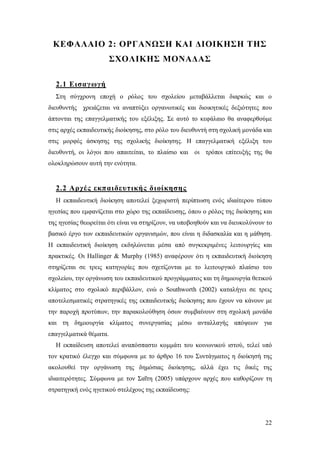 ΚΕΦΑΛΑΙΟ 2: ΟΡΓΑΝΩΣΗ ΚΑΙ ΔΙΟΙΚΗΣΗ ΤΗΣ
ΣΧΟΛΙΚΗΣ ΜΟΝΑΔΑΣ
2.1 Εισαγωγή
Στη σύγχρονη εποχή ο ρόλος του σχολείου μεταβάλλεται διαρκώς και ο
διευθυντής χρειάζεται να αναπτύξει οργανωτικές και διοικητικές δεξιότητες που
άπτονται της επαγγελματικής του εξέλιξης. Σε αυτό το κεφάλαιο θα αναφερθούμε
στις αρχές εκπαιδευτικής διοίκησης, στο ρόλο του διευθυντή στη σχολική μονάδα και
στις μορφές άσκησης της σχολικής διοίκησης. Η επαγγελματική εξέλιξη του
διευθυντή, οι λόγοι που απαιτείται, το πλαίσιο και οι τρόποι επίτευξής της θα
ολοκληρώσουν αυτή την ενότητα.

2.2 Αρχές εκπαιδευτικής διοίκησης
Η εκπαιδευτική διοίκηση αποτελεί ξεχωριστή περίπτωση ενός ιδιαίτερου τύπου
ηγεσίας που εμφανίζεται στο χώρο της εκπαίδευσης, όπου ο ρόλος της διοίκησης και
της ηγεσίας θεωρείται ότι είναι να στηρίζουν, να υποβοηθούν και να διευκολύνουν το
βασικό έργο των εκπαιδευτικών οργανισμών, που είναι η διδασκαλία και η μάθηση.
Η εκπαιδευτική διοίκηση εκδηλώνεται μέσα από συγκεκριμένες λειτουργίες και
πρακτικές. Οι Ηallinger & Murphy (1985) αναφέρουν ότι η εκπαιδευτική διοίκηση
στηρίζεται σε τρεις κατηγορίες που σχετίζονται με το λειτουργικό πλαίσιο του
σχολείου, την οργάνωση του εκπαιδευτικού προγράμματος και τη δημιουργία θετικού
κλίματος στο σχολικό περιβάλλον, ενώ ο Southworth (2002) καταλήγει σε τρεις
αποτελεσματικές στρατηγικές της εκπαιδευτικής διοίκησης που έχουν να κάνουν με
την παροχή προτύπων, την παρακολούθηση όσων συμβαίνουν στη σχολική μονάδα
και τη δημιουργία κλίματος συνεργασίας μέσω ανταλλαγής απόψεων για
επαγγελματικά θέματα.
Η εκπαίδευση αποτελεί αναπόσπαστο κομμάτι του κοινωνικού ιστού, τελεί υπό
τον κρατικό έλεγχο και σύμφωνα με το άρθρο 16 του Συντάγματος η διοίκησή της
ακολουθεί την οργάνωση της δημόσιας διοίκησης, αλλά έχει τις δικές της
ιδιαιτερότητες. Σύμφωνα με τον Σαΐτη (2005) υπάρχουν αρχές που καθορίζουν τη
στρατηγική ενός ηγετικού στελέχους της εκπαίδευσης:

22

 