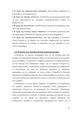  H αρχή της δ ημοκρατικής διοίκησης. Κάθε απόφαση λαμβάνεται σε
συνεργασία με τους εκπαιδευτικούς.
 Η αρχή της ά μεσης εποπτείας. Ο διευθυντής έχει άμεση προσωπική επαφή
με τους εκπαιδευτικούς και επιτυγχάνει αποτελεσματικότερη άσκηση των
καθηκόντων του.
 Η αρχή της δικαιοσύνης. Ο διευθυντής είναι σύννομος και αμερόληπτος προς
όλους τους εκπαιδευτικούς.
 Η αρχή της σωστής λήψης αποφάσεων. Οι αποφάσεις παίρνονται κάτω
από ήρεμη ψυχική κατάσταση και σφαιρική μελέτη του όλου προβλήματος.
 Η αρχή της προσαρ μοστικότητας κα ι της ευ ελιξίας. Ο διευθυντής
ενεργεί ανάλογα με τα δεδομένα του κοινωνικού περιβάλλοντος του σχολείου,
δηλαδή ανάλογα με τις συνθήκες, τις περιστάσεις και τους ανθρώπους με τους
οποίους συνεργάζεται.

2.3 Ο ρόλος του διευθυντή στη σχολική μονάδα
Ο διευθυντής του σχολείου καταλαμβάνει ίσως την πιο πολύτιμη θέση στην
ιεραρχία της εκπαιδευτικής διοίκησης. Ο ρόλος του είναι πολυποίκιλος και σχετίζεται
με το να καθοδηγεί, να παρακινεί, να λαμβάνει αποφάσεις και να δραστηριοποιείται
για την επίτευξη των εκπαιδευτικών στόχων και την εύρυθμη λειτουργία της
εκπαιδευτικής μονάδας. Λειτουργώντας ως πρότυπο συμπεριφοράς και εφαρμόζοντας
τη συλλογικότητα στη λήψη των αποφάσεων, δημιουργεί τις απαραίτητες
προϋποθέσεις για τον καθορισμό των κοινών στόχων. Ενθαρρύνει το διδακτικό
προσωπικό να αναλάβει πρωτοβουλίες ώστε να δημιουργηθεί μια κουλτούρα, η οποία
είναι κοινά αποδεκτή και αποτελεσματική, μιας και ευνοεί τόσο τη διδασκαλία όσο
και τη μάθηση.
Η συνεργασία του με τον σχολικό σύμβουλο, τον διευθυντή ή τον προϊστάμενο
του γραφείου εκπαίδευσης θεωρούνται απαραίτητες καθώς εφαρμόζονται οι
εκπαιδευτικές πολιτικές και τα προγράμματα του Υπουργείου. Αξιοποιώντας
δημιουργικά τις δυνατότητες όλου του προσωπικού μέσα στο πλαίσιο των διακριτών
ρόλων και αρμοδιοτήτων, συντάσσει το ωρολόγιο πρόγραμμα του σχολείου και είναι
υπεύθυνος για την κάλυψη του εβδομαδιαίου ωραρίου διδασκαλίας των
εκπαιδευτικών. Προωθεί τα επιμορφωτικά προγράμματα που γίνονται για το

23

 
