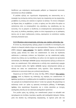 διευθύνουν μια αυξανόμενη ποικιλομορφία μαθητών με διαφορετικό κοινωνικό,
πολιτιστικό και εθνικό υπόβαθρο.
Η ραγδαία εξέλιξη των τεχνολογιών πληροφορικής και επικοινωνίας και η
κυριαρχία της κινούμενης εικόνας στους τομείς της ενημέρωσης και της ψυχαγωγίας,
μεταβάλλει τις ανάγκες που καλείται το σχολείο να καλύψει. Το έντονο ενδιαφέρον
για θέματα όπως το περιβάλλον, η υγεία, οι σχέσεις των δύο φύλων θα πρέπει να
καλύπτονται ώστε να ανταποκριθούν στις απαιτήσεις της εκπαίδευσης και της
κοινωνίας. Για να μπορούν οι διευθυντές να ανταποκρίνονται αποτελεσματικά σε
όλες αυτές τις σύνθετες απαιτήσεις, πρέπει να είναι ενημερωμένοι με τις πρόσφατες
έρευνες και να έχουν παιδαγωγικές γνώσεις, προκειμένου να εκτελέσουν υψηλής
ποιότητας διοικητικό έργο.

2.5.3 Πλαίσιο επαγγελματικής εξέλιξης και τρόποι επίτευ ξής της
Η έννοια της επαγγελματικής εξέλιξης μπορεί να αναλυθεί σε συνισταμένες που
οδηγούν σε διακριτά επίπεδα στόχων και προτεραιοτήτων. Σύμφωνα με τη Φώκιαλη
(2005) υπάρχουν τρία επίπεδα: Στο πρώτο επίπεδο έχουμε επαγγελματική
εξέλιξη, χωρίς αλλαγή του status του εκπαιδευτικού. Σε αυτή την περίπτωση
επιδιώκεται η απόκτηση γνώσεων και δεξιοτήτων για την εκπαιδευτική πράξη,
αλλαγή στις στάσεις και τις πεποιθήσεις του ρόλου του στο σχολείο και προσωπική
ικανοποίηση. Στο δεύτερο επίπεδο έχουμε επαγγελματική εξέλιξη με αλλαγή του
status του εκπαιδευτικού. Εδώ επιδιώκονται η ανέλιξη στην εκπαιδευτική ιεραρχία
και οικονομικά οφέλη. Στο τρίτο επίπεδο έχουμε επαγγελματική εξέλιξη με
αλλαγή του status του εκπαιδευτικού εκτός σχολείου. Στην περίπτωση αυτή
επιδιώκεται το κοινωνικό κύρος και η αλλαγή επαγγέλματος.
Σύμφωνα με τον Εraut (1987, όπ. αναφ. στο Day, 2003), υπάρχουν δύο τρόποι
γνώσης κατά τη διάρκεια της ανάπτυξης της καριέρας του εκπαιδευτικού: O
πρώτος σχετίζεται με τη μάθηση μέσα στο περιβάλλον εργασίας και προέρχεται από
την εμπειρία και τη διαδραστικότητα πάνω σ’ αυτήν την εμπειρία. Θα μπορούσαμε να
καλέσουμε αυτόν τον τρόπο ως πρακτική συνισταμένη μάθησης. Ο δεύτερος
τρόπος είναι περισσότερο θεωρητικός και η γνώση αποκτάται με συνεχείς
ακαδημαϊκές σπουδές και την απόκτηση ακαδημαϊκών προσόντων.
Ένα μεγάλο μέρος της εξέλιξης των εκπαιδευτικών μπορεί να καλυφθεί από
προγράμματα και συνέδρια, σεμινάρια, ημερίδες από ακαδημαϊκά ιδρύματα. Επίσης,
μέσα στα πλαίσια της ενδοσχολικής επιμόρφωσης, το σχολείο μέσα από ένα
28

 