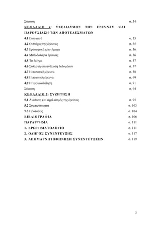 Σύνοψη
Κ ΕΦΑΛΑΙΟ

σ. 34
4:

ΣΧΕΔΙΑΣΜΟΣ

ΤΗΣ

ΕΡΕΥΝΑΣ

Κ ΑΙ

ΠΑΡΟΥΣ ΙΑΣΗ ΤΩΝ ΑΠΟΤΕΛΕΣΜΑΤΩΝ
4.1 Εισαγωγή

σ. 35

4.2 Ο στόχος της έρευνας

σ. 35

4.3 Ερευνητικά ερωτήματα

σ. 36

4.4 Μεθοδολογία έρευνας

σ. 36

4.5 Το δείγμα

σ. 37

4.6 Συλλογή και ανάλυση δεδομένων

σ. 37

4.7 Η ποσοτική έρευνα

σ. 38

4.8 Η ποιοτική έρευνα

σ. 69

4.9 Η τριγωνοποίηση

σ. 91

Σύνοψη

σ. 94

Κ ΕΦΑΛΑΙΟ 5: ΣΥΖΗ ΤΗΣΗ
5.1 Ανάλυση και σχολιασμός της έρευνας

σ. 95

5.2 Συμπεράσματα

σ. 103

5.3 Προτάσεις

σ. 104

ΒΙΒΛΙΟΓΡΑΦΙΑ

σ. 106

ΠΑΡΑΡΤΗΜΑ

σ. 111

1. ΕΡΩΤΗΜΑΤΟΛΟΓΙΟ

σ. 111

2. ΟΔΗΓΟΣ ΣΥΝΕΝΤΕΥΞΗΣ

σ. 117

3. ΑΠΟΜΑΓΝΗΤΟΦΩΝΗΣΗ ΣΥΝΕΝΤΕΥΞΕΩΝ

σ. 119

3

 