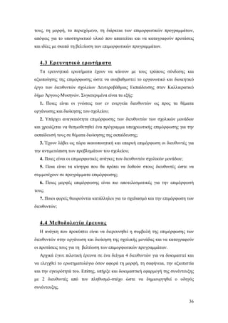 τους, τη μορφή, το περιεχόμενο, τη διάρκεια των επιμορφωτικών προγραμμάτων,
απόψεις για το υποστηρικτικό υλικό που απαιτείται και να καταγραφούν προτάσεις
και ιδέες με σκοπό τη βελτίωση των επιμορφωτικών προγραμμάτων.

4.3 Ερευνητικά ερωτήματα
Τα ερευνητικά ερωτήματα έχουν να κάνουν με τους τρόπους σύνδεσης και
αξιοποίησης της επιμόρφωσης ώστε να αναβαθμιστεί το οργανωτικό και διοικητικό
έργο των διευθυντών σχολείων Δευτεροβάθμιας Εκπαίδευσης στον Καλλικρατικό
δήμο Άργους-Μυκηνών. Συγκεκριμένα είναι τα εξής:
1. Ποιες είναι οι γνώσεις των εν ενεργεία διευθυντών ως προς τα θέματα
οργάνωσης και διοίκησης του σχολείου;
2. Υπάρχει αναγκαιότητα επιμόρφωσης των διευθυντών των σχολικών μονάδων
και χρειάζεται να θεσμοθετηθεί ένα πρόγραμμα υποχρεωτικής επιμόρφωσης για την
εκπαίδευσή τους σε θέματα διοίκησης της εκπαίδευσης;
3. Έχουν λάβει ως τώρα ικανοποιητική και επαρκή επιμόρφωση οι διευθυντές για
την αντιμετώπιση των προβλημάτων του σχολείου;
4. Ποιες είναι οι επιμορφωτικές ανάγκες των διευθυντών σχολικών μονάδων;
5. Ποια είναι τα κίνητρα που θα πρέπει να δοθούν στους διευθυντές ώστε να
συμμετέχουν σε προγράμματα επιμόρφωσης;
6. Ποιες μορφές επιμόρφωσης είναι πιο αποτελεσματικές για την επιμόρφωσή
τους;
7. Ποιοι φορείς θεωρούνται κατάλληλοι για το σχεδιασμό και την επιμόρφωση των
διευθυντών;

4.4 Μεθοδολογία έρευνας
Η ανάγκη που προκύπτει είναι να διερευνηθεί η συμβολή της επιμόρφωσης των
διευθυντών στην οργάνωση και διοίκηση της σχολικής μονάδας και να καταγραφούν
οι προτάσεις τους για τη βελτίωση των επιμορφωτικών προγραμμάτων.
Αρχικά έγινε πιλοτική έρευνα σε ένα δείγμα 4 διευθυντών για να δοκιμαστεί και
να ελεγχθεί το ερωτηματολόγιο όσον αφορά τη μορφή, τη σαφήνεια, την αξιοπιστία
και την εγκυρότητά του. Επίσης, υπήρξε και δοκιμαστική εφαρμογή της συνέντευξης
με 2 διευθυντές από τον πληθυσμό-στόχο ώστε να δημιουργηθεί ο οδηγός
συνέντευξης.
36

 