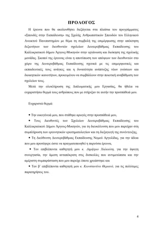 ΠΡΟΛΟΓΟΣ
Η έρευνα που θα ακολουθήσει διεξάγεται στα πλαίσια του προγράμματος
«Σπουδές στην Εκπαίδευση» της Σχολής Ανθρωπιστικών Σπουδών του Ελληνικού
Ανοικτού Πανεπιστημίου με θέμα τη συμβολή της επιμόρφωσης στην απόκτηση
δεξιοτήτων

των

διευθυντών

σχολείων

Δευτεροβάθμιας

Εκπαίδευσης

του

Καλλικρατικού δήμου Άργους-Μυκηνών στην οργάνωση και διοίκηση της σχολικής
μονάδας. Σκοποί της έρευνας είναι η αποτύπωση των απόψεων των διευθυντών στο
χώρο της Δευτεροβάθμιας Εκπαίδευσης σχετικά με τις επιμορφωτικές και
εκπαιδευτικές τους ανάγκες και η δυνατότητα ανάπτυξης νέων γνώσεων και
διοικητικών ικανοτήτων, προκειμένου να συμβάλλουν στην ποιοτική αναβάθμιση των
σχολείων τους.
Μετά την ολοκλήρωση της Διπλωματικής μου Εργασίας, θα ήθελα να
ευχαριστήσω θερμά τους ανθρώπους που με στήριξαν σε αυτήν την προσπάθειά μου.

Ευχαριστώ θερμά:
 Την οικογένειά μου, που στάθηκε αρωγός στην προσπάθειά μου,


Τους

Διευθυντές

των

Σχολείων

Δευτεροβάθμιας

Εκπαίδευσης

του

Καλλικρατικού Δήμου Άργους-Μυκηνών, για τη διευκόλυνση που μου παρείχαν στη
συμπλήρωση των ερευνητικών ερωτηματολογίων και τη διεξαγωγή της συνέντευξης,
 Τη Διεύθυνση Δευτεροβάθμιας Εκπαίδευσης Νομού Αργολίδας, για την άδεια
που μου προσέφερε ώστε να πραγματοποιηθεί η παρούσα έρευνα,
 Τον επιβλέποντα καθηγητή μου κ. Δημήτριο Χαλκιώτη, για την άψογη
συνεργασία, την άμεση ανταπόκριση στις δυσκολίες που αντιμετώπισα και την
αμέριστη συμπαράσταση που μου παρείχε όποτε χρειάστηκε και
 Τον β΄ επιβλέποντα καθηγητή μου κ. Κωνσταντίνο Θεριανό, για τις πολύτιμες
παρατηρήσεις του.

4

 