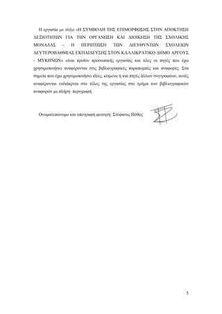 Η εργασία με τίτλο «Η ΣΥΜΒΟΛΗ ΤΗΣ ΕΠΙΜΟΡΦΩΣΗΣ ΣΤΗΝ ΑΠΟΚΤΗΣΗ
ΔΕΞΙΟΤΗΤΩΝ ΓΙΑ ΤΗΝ ΟΡΓΑΝΩΣΗ ΚΑΙ ΔΙΟΙΚΗΣΗ ΤΗΣ ΣΧΟΛΙΚΗΣ
ΜΟΝΑΔΑΣ

-

Η

ΠΕΡΙΠΤΩΣΗ

ΤΩΝ

ΔΙΕΥΘΥΝΤΩΝ

ΣΧΟΛΕΙΩΝ

ΔΕΥΤΕΡΟΒΑΘΜΙΑΣ ΕΚΠΑΙΔΕΥΣΗΣ ΣΤΟΝ ΚΑΛΛΙΚΡΑΤΙΚΟ ΔΗΜΟ ΑΡΓΟΥΣ
- ΜΥΚΗΝΩΝ» είναι προϊόν προσωπικής εργασίας και όλες οι πηγές που έχω
χρησιμοποιήσει αναφέρονται στις βιβλιογραφικές παραπομπές και αναφορές. Στα
σημεία που έχω χρησιμοποιήσει ιδέες, κείμενο ή και πηγές άλλων συγγραφέων, αυτές
αναφέρονται ευδιάκριτα στο τέλος της εργασίας στο τμήμα των βιβλιογραφικών
αναφορών με πλήρη περιγραφή.

Ονοματεπώνυμο και υπογραφή φοιτητή: Στέφανος Πόθος

5

 