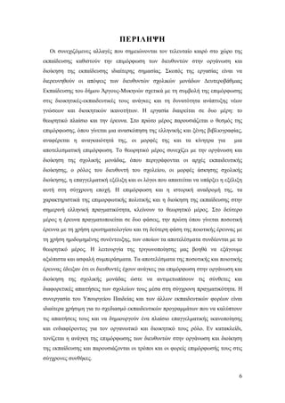 ΠΕΡΙΛΗΨΗ
Οι συνεχιζόμενες αλλαγές που σημειώνονται τον τελευταίο καιρό στο χώρο της
εκπαίδευσης καθιστούν την επιμόρφωση των διευθυντών στην οργάνωση και
διοίκηση της εκπαίδευσης ιδιαίτερης σημασίας. Σκοπός της εργασίας είναι να
διερευνηθούν οι απόψεις των διευθυντών σχολικών μονάδων Δευτεροβάθμιας
Εκπαίδευσης του δήμου Άργους-Μυκηνών σχετικά με τη συμβολή της επιμόρφωσης
στις διοικητικές-εκπαιδευτικές τους ανάγκες και τη δυνατότητα ανάπτυξης νέων
γνώσεων και διοικητικών ικανοτήτων. Η εργασία διαιρείται σε δυο μέρη: το
θεωρητικό πλαίσιο και την έρευνα. Στο πρώτο μέρος παρουσιάζεται ο θεσμός της
επιμόρφωσης, όπου γίνεται μια ανασκόπηση της ελληνικής και ξένης βιβλιογραφίας,
αναφέρεται η αναγκαιότητά της, οι μορφές της και τα κίνητρα για

μια

αποτελεσματική επιμόρφωση. Το θεωρητικό μέρος συνεχίζει με την οργάνωση και
διοίκηση της σχολικής μονάδας, όπου περιγράφονται οι αρχές εκπαιδευτικής
διοίκησης, ο ρόλος του διευθυντή του σχολείου, οι μορφές άσκησης σχολικής
διοίκησης, η επαγγελματική εξέλιξη και οι λόγοι που απαιτείται να υπάρξει η εξέλιξη
αυτή στη σύγχρονη εποχή. Η επιμόρφωση και η ιστορική αναδρομή της, τα
χαρακτηριστικά της επιμορφωτικής πολιτικής και η διοίκηση της εκπαίδευσης στην
σημερινή ελληνική πραγματικότητα, κλείνουν το θεωρητικό μέρος. Στο δεύτερο
μέρος η έρευνα πραγματοποιείται σε δυο φάσεις, την πρώτη όπου γίνεται ποσοτική
έρευνα με τη χρήση ερωτηματολογίου και τη δεύτερη φάση της ποιοτικής έρευνας με
τη χρήση ημιδομημένης συνέντευξης, των οποίων τα αποτελέσματα συνδέονται με το
θεωρητικό μέρος. Η λειτουργία της τριγωνοποίησης μας βοηθά να εξάγουμε
αξιόπιστα και ασφαλή συμπεράσματα. Τα αποτελέσματα της ποσοτικής και ποιοτικής
έρευνας έδειξαν ότι οι διευθυντές έχουν ανάγκες για επιμόρφωση στην οργάνωση και
διοίκηση της σχολικής μονάδας ώστε να αντιμετωπίσουν τις σύνθετες και
διαφορετικές απαιτήσεις των σχολείων τους μέσα στη σύγχρονη πραγματικότητα. Η
συνεργασία του Υπουργείου Παιδείας και των άλλων εκπαιδευτικών φορέων είναι
ιδιαίτερα χρήσιμη για το σχεδιασμό εκπαιδευτικών προγραμμάτων που να καλύπτουν
τις απαιτήσεις τους και να δημιουργούν ένα πλαίσιο επαγγελματικής ικανοποίησης
και ενδιαφέροντος για τον οργανωτικό και διοικητικό τους ρόλο. Εν κατακλείδι,
τονίζεται η ανάγκη της επιμόρφωσης των διευθυντών στην οργάνωση και διοίκηση
της εκπαίδευσης και παρουσιάζονται οι τρόποι και οι φορείς επιμόρφωσής τους στις
σύγχρονες συνθήκες.
6

 