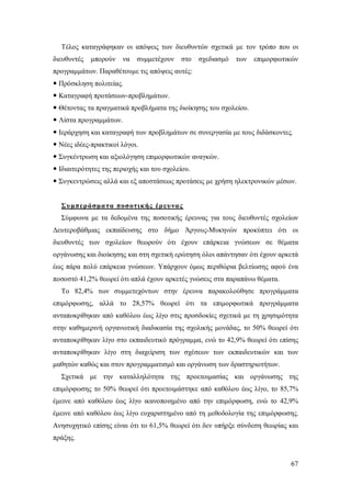 Τέλος καταγράφηκαν οι απόψεις των διευθυντών σχετικά με τον τρόπο που οι
διευθυντές

μπορούν

να

συμμετέχουν

στο

σχεδιασμό

των

επιμορφωτικών

προγραμμάτων. Παραθέτουμε τις απόψεις αυτές:
 Πρόσκληση πολιτείας.
 Καταγραφή προτάσεων-προβλημάτων.
 Θέτοντας τα πραγματικά προβλήματα της διοίκησης του σχολείου.
 Λίστα προγραμμάτων.
 Ιεράρχηση και καταγραφή των προβλημάτων σε συνεργασία με τους διδάσκοντες.
 Νέες ιδέες-πρακτικοί λόγοι.
 Συγκέντρωση και αξιολόγηση επιμορφωτικών αναγκών.
 Ιδιαιτερότητες της περιοχής και του σχολείου.
 Συγκεντρώσεις αλλά και εξ αποστάσεως προτάσεις με χρήση ηλεκτρονικών μέσων.

Συμπεράσμα τα ποσοτικής έρ ευ νας
Σύμφωνα με τα δεδομένα της ποσοτικής έρευνας για τους διευθυντές σχολείων
Δευτεροβάθμιας εκπαίδευσης στο δήμο Άργους-Μυκηνών προκύπτει ότι οι
διευθυντές των σχολείων θεωρούν ότι έχουν επάρκεια γνώσεων σε θέματα
οργάνωσης και διοίκησης και στη σχετική ερώτηση όλοι απάντησαν ότι έχουν αρκετά
έως πάρα πολύ επάρκεια γνώσεων. Υπάρχουν όμως περιθώρια βελτίωσης αφού ένα
ποσοστό 41,2% θεωρεί ότι απλά έχουν αρκετές γνώσεις στα παραπάνω θέματα.
Το 82,4% των συμμετεχόντων στην έρευνα παρακολούθησε προγράμματα
επιμόρφωσης, αλλά το 28,57% θεωρεί ότι τα επιμορφωτικά προγράμματα
ανταποκρίθηκαν από καθόλου έως λίγο στις προσδοκίες σχετικά με τη χρησιμότητα
στην καθημερινή οργανωτική διαδικασία της σχολικής μονάδας, το 50% θεωρεί ότι
ανταποκρίθηκαν λίγο στο εκπαιδευτικό πρόγραμμα, ενώ το 42,9% θεωρεί ότι επίσης
ανταποκρίθηκαν λίγο στη διαχείριση των σχέσεων των εκπαιδευτικών και των
μαθητών καθώς και στον προγραμματισμό και οργάνωση των δραστηριοτήτων.
Σχετικά με την καταλληλότητα της προετοιμασίας και οργάνωσης της
επιμόρφωσης το 50% θεωρεί ότι προετοιμάστηκε από καθόλου έως λίγο, το 85,7%
έμεινε από καθόλου έως λίγο ικανοποιημένο από την επιμόρφωση, ενώ το 42,9%
έμεινε από καθόλου έως λίγο ευχαριστημένο από τη μεθοδολογία της επιμόρφωσης.
Ανησυχητικό επίσης είναι ότι το 61,5% θεωρεί ότι δεν υπήρξε σύνδεση θεωρίας και
πράξης.

67

 
