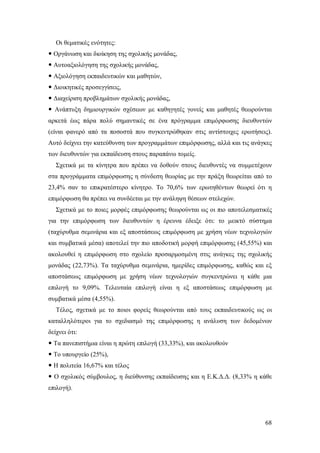 Οι θεματικές ενότητες:
 Οργάνωση και διοίκηση της σχολικής μονάδας,
 Αυτοαξιολόγηση της σχολικής μονάδας,
 Αξιολόγηση εκπαιδευτικών και μαθητών,
 Διοικητικές προσεγγίσεις,
 Διαχείριση προβλημάτων σχολικής μονάδας,
 Ανάπτυξη δημιουργικών σχέσεων με καθηγητές γονείς και μαθητές θεωρούνται
αρκετά έως πάρα πολύ σημαντικές σε ένα πρόγραμμα επιμόρφωσης διευθυντών
(είναι φανερό από τα ποσοστά που συγκεντρώθηκαν στις αντίστοιχες ερωτήσεις).
Αυτό δείχνει την κατεύθυνση των προγραμμάτων επιμόρφωσης, αλλά και τις ανάγκες
των διευθυντών για εκπαίδευση στους παραπάνω τομείς.
Σχετικά με τα κίνητρα που πρέπει να δοθούν στους διευθυντές να συμμετέχουν
στα προγράμματα επιμόρφωσης η σύνδεση θεωρίας με την πράξη θεωρείται από το
23,4% σαν το επικρατέστερο κίνητρο. Το 70,6% των ερωτηθέντων θεωρεί ότι η
επιμόρφωση θα πρέπει να συνδέεται με την ανάληψη θέσεων στελεχών.
Σχετικά με το ποιες μορφές επιμόρφωσης θεωρούνται ως οι πιο αποτελεσματικές
για την επιμόρφωση των διευθυντών η έρευνα έδειξε ότι: το μεικτό σύστημα
(ταχύρυθμα σεμινάρια και εξ αποστάσεως επιμόρφωση με χρήση νέων τεχνολογιών
και συμβατικά μέσα) αποτελεί την πιο αποδοτική μορφή επιμόρφωσης (45,55%) και
ακολουθεί η επιμόρφωση στο σχολείο προσαρμοσμένη στις ανάγκες της σχολικής
μονάδας (22,73%). Τα ταχύρυθμα σεμινάρια, ημερίδες επιμόρφωσης, καθώς και εξ
αποστάσεως επιμόρφωση με χρήση νέων τεχνολογιών συγκεντρώνει η κάθε μια
επιλογή το 9,09%. Τελευταία επιλογή είναι η εξ αποστάσεως επιμόρφωση με
συμβατικά μέσα (4,55%).
Τέλος, σχετικά με το ποιοι φορείς θεωρούνται από τους εκπαιδευτικούς ως οι
καταλληλότεροι για το σχεδιασμό της επιμόρφωσης η ανάλυση των δεδομένων
δείχνει ότι:
 Τα πανεπιστήμια είναι η πρώτη επιλογή (33,33%), και ακολουθούν
 Το υπουργείο (25%),
 Η πολιτεία 16,67% και τέλος
 Ο σχολικός σύμβουλος, η διεύθυνσης εκπαίδευσης και η Ε.Κ.Δ.Δ. (8,33% η κάθε
επιλογή).

68

 