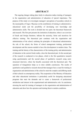 ABSTRACT
The ongoing changes taking place lately in education makes training of managers
in the organization and administration of education of special importance. The
purpose of this study is to investigate managers’ perceptions of secondary schools in
the municipality of Argos- Mycenae on the contribution of training to administrativeeducational needs and the possibility of developing new knowledge and
administrative skills. The work is divided into two parts: the theoretical framework
and research. The first part presents the institution of education, where is an overview
of Greek and foreign literature, indicate the necessity, forms and incentives for
effective training. The theoretical part continues with the organization and
administration of the school, outlining the principles of educational administration,
the role of the school, the forms of school management training, professional
development and the reasons needed to have this development in modern times. The
training and the history of the characteristics of the training policy and administration
of education in the current Greek reality, close the theoretical part. In the second part
of the research is conducted in two phases, which is the first quantitative research
using questionnaires and the second phase of qualitative research using semistructured interview, where the benefits associated with the theoretical part. The
operation of triangulation helps us to draw reliable conclusions. The results of
quantitative and qualitative research showed that managers have a need for training in
organization and administration of the school to meet the complex and differing needs
of their schools in contemporary reality. The cooperation of the Ministry of Education
and other educational institutions is particularly useful for designing educational
programs that meet the demands and to create a framework of professional
satisfaction and interest in the organizational and administrative role. In conclusion,
stressing the need for training of managers in the organization and administration of
education and show how the operators and training them to modern conditions.

7

 