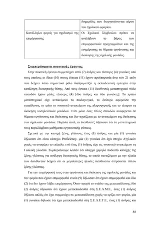 διημερίδες που διοργανώνονται πέραν
του σχολικού ωραρίου.
Κατάλληλοι φορείς για σχεδιασμό της Οι Σχολικοί Σύμβουλοι πρέπει να
επιμόρφωσης

αναλάβουν

το

βάρος

των

επιμορφωτικών προγραμμάτων και της
ενημέρωσης σε θέματα οργάνωσης και
διοίκησης της σχολικής μονάδας.

Συμπεράσμα τα ποιοτικής έρευ νας
Στην ποιοτική έρευνα συμμετείχαν επτά (7) άνδρες και τέσσερις (4) γυναίκες από
τους οποίους οι δέκα (10) στους έντεκα (11) έχουν προϋπηρεσία άνω των 21 ετών
που δείχνει πόσο σημαντικό ρόλο διαδραματίζει η εκπαιδευτική εμπειρία στην
κατάληψη διοικητικής θέσης. Από τους έντεκα (11) διευθυντές μεταπτυχιακό τίτλο
σπουδών έχουν μόλις τέσσερις (4) [δύο άνδρες και δύο γυναίκες]. Το πρώτο
μεταπτυχιακό είχε αντικείμενο τα παιδαγωγικά, το δεύτερο αφορούσε την
εκπαίδευση, το τρίτο το γνωστικό αντικείμενο της πληροφορικής και το τέταρτο τη
διοίκηση νοσηλευτικών μονάδων. Έτσι μόνο ένας τίτλος σπουδών αναφέρεται σε
θέματα οργάνωσης και διοίκησης και δεν σχετίζεται με το αντικείμενο της διοίκησης
των σχολικών μονάδων. Παρόλα αυτά, οι διευθυντές δήλωσαν ότι το μεταπτυχιακό
τους περιελάμβανε μαθήματα οργανωτικής φύσεως.
Σχετικά με την κατοχή ξένης γλώσσας ένας (1) άνδρας και μία (1) γυναίκα
δήλωσαν ότι είναι κάτοχοι Proficiency, μία (1) γυναίκα ότι έχει πτυχίο Αγγλικών
χωρίς να αναφέρει το επίπεδο, ενώ ένας (1) άνδρας είχε ως γνωστικό αντικείμενο τη
Γαλλική γλώσσα. Συμπεραίνουμε λοιπόν ότι υπάρχει χαμηλό ποσοστό κατοχής της
ξένης γλώσσας για ανάληψη διοικητικής θέσης, το οποίο ταυτιζόμενο με την ηλικία
των διευθυντών δείχνει ότι οι μεγαλύτερες ηλικίες διευθυντών στερούνται τίτλου
ξένης γλώσσας.
Για την επιμόρφωσή τους στην οργάνωση και διοίκηση της σχολικής μονάδας και
τον φορέα που έχουν επιμορφωθεί εννέα (9) δήλωσαν ότι έχουν επιμορφωθεί και δύο
(2) ότι δεν έχουν λάβει επιμόρφωση. Όσον αφορά το στάδιο της μετεκπαίδευσης δύο
(2) άνδρες δήλωσαν ότι έχουν μετεκπαιδευθεί στη Σ.Ε.Λ.Μ.Ε., ένας (1) άνδρας
δήλωσε απλώς ότι έχει συμμετέχει σε μετεκπαίδευση χωρίς να ορίζει τον φορέα, μία
(1) γυναίκα δήλωσε ότι έχει μετεκπαιδευθεί στη Σ.Ε.Λ.Ε.Τ.Ε., ένας (1) άνδρας και

88

 