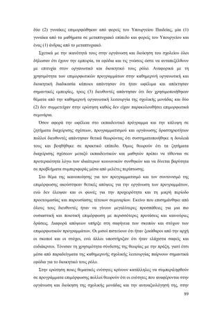 δύο (2) γυναίκες επιμορφώθηκαν από φορείς του Υπουργείου Παιδείας, μία (1)
γυναίκα από τα μαθήματα σε μεταπτυχιακό επίπεδο και φορείς του Υπουργείου και
ένας (1) άνδρας από το μεταπτυχιακό.
Σχετικά με την ικανότητά τους στην οργάνωση και διοίκηση του σχολείου όλοι
δήλωσαν ότι έχουν την εμπειρία, τα εφόδια και τις γνώσεις ώστε να ανταπεξέλθουν
με επιτυχία στον οργανωτικό και διοικητικό τους ρόλο. Αναφορικά με τη
χρησιμότητα των επιμορφωτικών προγραμμάτων στην καθημερινή οργανωτική και
διοικητική διαδικασία κάποιοι απάντησαν ότι ήταν ωφέλιμα και απέκτησαν
σημαντικές εμπειρίες, τρεις (3) διευθυντές απάντησαν ότι δεν χρησιμοποιήθηκαν
θέματα από την καθημερινή οργανωτική λειτουργία της σχολικής μονάδας και δύο
(2) δεν συμμετείχαν στην ερώτηση καθώς δεν είχαν παρακολουθήσει επιμορφωτικά
σεμινάρια.
Όσον αφορά την ωφέλεια στο εκπαιδευτικό πρόγραμμα και την κάλυψη σε
ζητήματα διαχείρισης σχέσεων, προγραμματισμού και οργάνωσης δραστηριοτήτων
πολλοί διευθυντές απάντησαν θετικά θεωρώντας ότι συστηματοποιήθηκε η δουλειά
τους και βοηθήθηκε σε πρακτικό επίπεδο. Όμως θεωρούν ότι τα ζητήματα
διαχείρισης σχέσεων μεταξύ εκπαιδευτικών και μαθητών πρέπει να τίθενται σε
προτεραιότητα λόγω των ιδιαίτερων κοινωνικών συνθηκών και να δίνεται βαρύτητα
σε προβλήματα συμπεριφοράς μέσα από μελέτες περίπτωσης.
Στο θέμα της ικανοποίησης για τον προγραμματισμό και τον συντονισμό της
επιμόρφωσης ακούστηκαν θετικές απόψεις για την οργάνωση των προγραμμάτων,
ενώ δεν έλειψαν και οι φωνές για την προχειρότητα και τη μικρή περίοδο
προετοιμασίας και παρουσίασης τέτοιων σεμιναρίων. Εκείνο που επισημάνθηκε από
όλους τους διευθυντές ήταν να γίνουν μεγαλύτερες προσπάθειες για μια πιο
ουσιαστική και ποιοτική επιμόρφωση με περισσότερες προτάσεις και καινούριες
δράσεις. Διαφορά απόψεων υπήρξε στη σαφήνεια των σκοπών και στόχων των
επιμορφωτικών προγραμμάτων. Οι μισοί πιστεύουν ότι ήταν ξεκάθαροι από την αρχή
οι σκοποί και οι στόχοι, ενώ άλλοι υποστήριξαν ότι ήταν ελάχιστα σαφείς και
ευδιάκριτοι. Τόνισαν τη χρησιμότητα σύνδεσης της θεωρίας με την πράξη, γιατί έτσι
μέσα από παραδείγματα της καθημερινής σχολικής λειτουργίας παίρνουν σημαντικά
εφόδια για το διοικητικό τους ρόλο.
Στην ερώτηση ποιες θεματικές ενότητες κρίνουν κατάλληλες να συμπεριληφθούν
σε προγράμματα επιμόρφωσης πολλοί θεωρούν ότι οι ενότητες που αναφέρονται στην
οργάνωση και διοίκηση της σχολικής μονάδας και την αυτοαξιολόγησή της, στην
89

 
