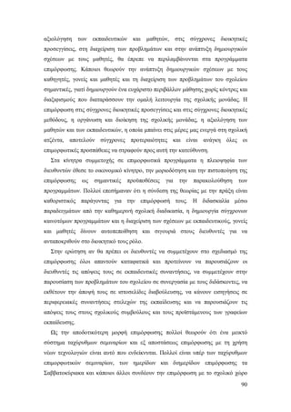 αξιολόγηση των

εκπαιδευτικών

και

μαθητών,

στις

σύγχρονες

διοικητικές

προσεγγίσεις, στη διαχείριση των προβλημάτων και στην ανάπτυξη δημιουργικών
σχέσεων με τους μαθητές, θα έπρεπε να περιλαμβάνονται στα προγράμματα
επιμόρφωσης. Κάποιοι θεωρούν την ανάπτυξη δημιουργικών σχέσεων με τους
καθηγητές, γονείς και μαθητές και τη διαχείριση των προβλημάτων του σχολείου
σημαντικές, γιατί δημιουργούν ένα ευχάριστο περιβάλλον μάθησης χωρίς κόντρες και
διαξιφισμούς που διαταράσσουν την ομαλή λειτουργία της σχολικής μονάδας. Η
επιμόρφωση στις σύγχρονες διοικητικές προσεγγίσεις και στις σύγχρονες διοικητικές
μεθόδους, η οργάνωση και διοίκηση της σχολικής μονάδας, η αξιολόγηση των
μαθητών και των εκπαιδευτικών, η οποία μπαίνει στις μέρες μας ενεργά στη σχολική
ατζέντα, αποτελούν σύγχρονες προτεραιότητες και είναι ανάγκη όλες οι
επιμορφωτικές προσπάθειες να στραφούν προς αυτή την κατεύθυνση.
Στα κίνητρα συμμετοχής σε επιμορφωτικά προγράμματα η πλειοψηφία των
διευθυντών έθεσε το οικονομικό κίνητρο, την μοριοδότηση και την πιστοποίηση της
επιμόρφωσης

ως

σημαντικές

προϋποθέσεις

για

την

παρακολούθηση

των

προγραμμάτων. Πολλοί επεσήμαναν ότι η σύνδεση της θεωρίας με την πράξη είναι
καθοριστικός παράγοντας για την επιμόρφωσή τους. Η διδασκαλία μέσω
παραδειγμάτων από την καθημερινή σχολική διαδικασία, η δημιουργία σύγχρονων
καινοτόμων προγραμμάτων και η διαχείριση των σχέσεων με εκπαιδευτικούς, γονείς
και μαθητές δίνουν αυτοπεποίθηση και σιγουριά στους διευθυντές για να
ανταποκριθούν στο διοικητικό τους ρόλο.
Στην ερώτηση αν θα πρέπει οι διευθυντές να συμμετέχουν στο σχεδιασμό της
επιμόρφωσης όλοι απαντούν καταφατικά και προτείνουν να παρουσιάζουν οι
διευθυντές τις απόψεις τους σε εκπαιδευτικές συναντήσεις, να συμμετέχουν στην
παρουσίαση των προβλημάτων του σχολείου σε συνεργασία με τους διδάσκοντες, να
εκθέτουν την άποψή τους σε ιστοσελίδες διαβούλευσης, να κάνουν εισηγήσεις σε
περιφερειακές συναντήσεις στελεχών της εκπαίδευσης και να παρουσιάζουν τις
απόψεις τους στους σχολικούς συμβούλους και τους προϊστάμενους των γραφείων
εκπαίδευσης.
Ως την αποδοτικότερη μορφή επιμόρφωσης πολλοί θεωρούν ότι ένα μεικτό
σύστημα ταχύρυθμων σεμιναρίων και εξ αποστάσεως επιμόρφωσης με τη χρήση
νέων τεχνολογιών είναι αυτό που ενδείκνυται. Πολλοί είναι υπέρ των ταχύρυθμων
επιμορφωτικών σεμιναρίων, των ημερίδων και διημερίδων επιμόρφωσης τα
Σαββατοκύριακα και κάποιοι άλλοι συνδέουν την επιμόρφωση με το σχολικό χώρο
90

 