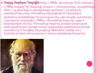 

Չարլզ Ռոբերտ Դարվին ծնվել է 1809թ. փետրվարի 12 ին մահացել
է 1882թ.ապրիլի 19: Անգլիացի բնագետ և ճանապարհորդ, առաջիններից
մեկն է, որ գիտակցել և պատկերավոր դրսևորել է, որ կենդանի
օրգանիզմների բոլոր տեսակները էվոլյուցիայի են ենթարկվում
ընդհանուր նախնիներից։ Իր տեսության մեջ, որի առաջին լայնածավալ
շարադրումը տպագրվել է 1859 թ. «Տեսակների ծագումը» գրքում
(ամբողջական անունը՝ «Տեսակների ծագումը բնական ընտրության
ճանապարհով կամ կյանքի համար պայքարելիս բարենպաստ ցեղերի
գոյատևումը») Դարվինը էվոլյուցիայի հիմնական շարժիչ ուժ է
համարել բնական ընտրությունը և անորոշ փոփոխականությունը։

 