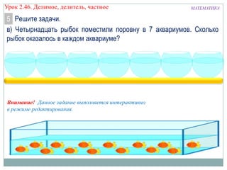Урок 2.46. Делимое, делитель, частное

МАТЕМАТИКА

5 Решите задачи.
в) Четырнадцать рыбок поместили поровну в 7 аквариумов. Сколько
рыбок оказалось в каждом аквариуме?

Внимание! Данное задание выполняется интерактивно
в режиме редактирования.

 