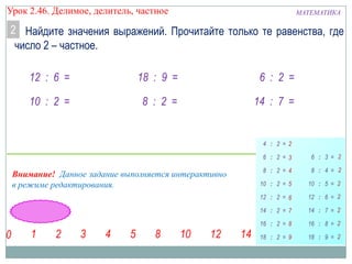 Урок 2.46. Делимое, делитель, частное

МАТЕМАТИКА

2 Найдите значения выражений. Прочитайте только те равенства, где
число 2 – частное.
12 : 6 =

18 : 9 =

6 : 2 =

10 : 2 =

8 : 2 =

14 : 7 =

Внимание! Данное задание выполняется интерактивно
в режиме редактирования.

 