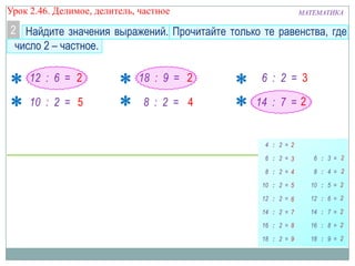 Урок 2.46. Делимое, делитель, частное

МАТЕМАТИКА

2 Найдите значения выражений. Прочитайте только те равенства, где
число 2 – частное.
12 : 6 = 2

18 : 9 = 2

6 : 2 = 3

10 : 2 = 5

8 : 2 = 4

14 : 7 = 2

 
