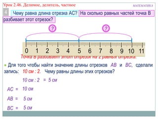 Урок 2.46. Делимое, делитель, частное

МАТЕМАТИКА

4 Чему равна длина отрезка AC? На сколько равных частей точка B
разбивает этот отрезок?
?

?

A
В
C
Точка В разбивает этот отрезок на 2 равных отрезка.
Для того чтобы найти значение длины отрезков AB и BC, сделали
запись: 10 см : 2. Чему равны длины этих отрезков?
10 см : 2 = 5 см
AС = 10 см
AВ =

5 см

ВС = 5 см

 
