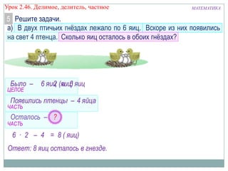 Урок 2.46. Делимое, делитель, частное

МАТЕМАТИКА

5 Решите задачи.
а) В двух птичьих гнёздах лежало по 6 яиц. Вскоре из них появились
на свет 4 птенца. Сколько яиц осталось в обоих гнёздах?

Было –

ЦЕЛОЕ

6 яиц (яиц) яиц
· 2 и 6

Появились птенцы – 4 яйца

ЧАСТЬ

Осталось – ?

ЧАСТЬ

6 · 2 – 4 = 8 ( яиц)

Ответ: 8 яиц осталось в гнезде.

 
