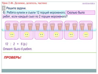 Урок 2.46. Делимое, делитель, частное

МАТЕМАТИКА

5 Решите задачи.
б) Ребята купили и съели 12 порций мороженого. Сколько было
ребят, если каждый съел по 2 порции мороженого?

12 : 2 = 6 (р.)
Ответ: было 6 ребят.
ПРОВЕРЬ!

 