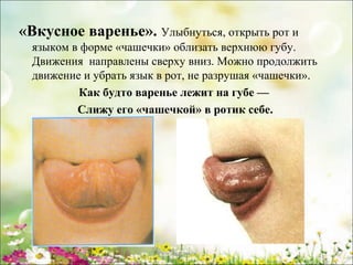 «Вкусное варенье». Улыбнуться, открыть рот и
языком в форме «чашечки» облизать верхнюю губу.
Движения направлены сверху вниз. Можно продолжить
движение и убрать язык в рот, не разрушая «чашечки».
Как будто варенье лежит на губе —
Слижу его «чашечкой» в ротик себе.

www.logoped.ru

 