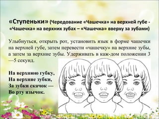 «Ступеньки» (Чередование «Чашечка» на верхней губе «Чашечка» на верхних зубах – «Чашечка» вверху за зубами)

Улыбнуться, открыть рот, установить язык в форме чашечки
на верхней губе, затем перевести «чашечку» на верхние зубы,
а затем за верхние зубы. Удерживать в каж­дом положении 3
—5 секунд.
На верхнюю губку,
На верхние зубки,
За зубки скачок —
Во рту язычок.

www.logoped.ru

 