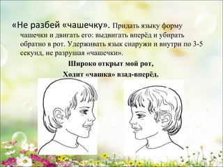 «Не разбей «чашечку». Придать языку форму
чашечки и двигать его: выдвигать вперёд и убирать
обратно в рот. Удерживать язык снаружи и внутри по 3­5
секунд, не разрушая «чашечки».
Широко открыт мой рот,
Ходит «чашка» взад-вперёд.

www.logoped.ru

 