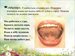 «Маляр». Улыбнуться, открыть рот. Широким
кончиком языка погладить нёбо от зубов к горлу. Нижняя
челюсть не должна двигаться.
Мы работаем с утра,
Красить потолок пора,
Челюсть ниже опусти,
Язык к нёбу подними.
Поводи вперёд-назад —
Наш маляр работе рад.

www.logoped.ru

 