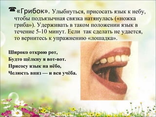 «Грибок». Улыбнуться, присосать язык к небу,
чтобы подъязычная связка натянулась («ножка
гриба»). Удерживать в таком положении язык в
течение 5­10 минут. Если так сделать не удается,
то вернитесь к упражнению «лошадка».

Широко открою рот,
Будто щёлкну я вот-вот.
Присосу язык на нёбо,
Челюсть вниз — и вся учёба.

www.logoped.ru

 