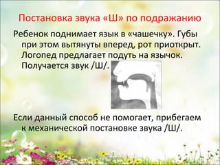 Постановка звука «Ш» по подражанию
Ребенок поднимает язык в «чашечку». Губы
при этом вытянуты вперед, рот приоткрыт.
Логопед предлагает подуть на язычок.
Получается звук /Ш/.

Если данный способ не помогает, прибегаем
к механической постановке звука /Ш/.
www.logoped.ru

 