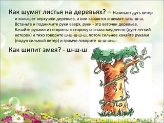 Как шумят листья на деревьях? – Начинает дуть ветер
и колышет верхушки деревьев, а они качаются и шумят: ш-ш-ш-ш.
Встаньте и поднимите руки вверх, руки - это веточки деревьев.
Качайте руками из стороны в сторону сначала медленно (дует легкий
ветерок) и тихо говорите ш-ш-ш-ш-ш, потом сильнее качайте руками
(подул сильный ветер) и громче говорите ш-ш-ш-ш.

Как шипит змея? - ш-ш-ш

www.logoped.ru

 