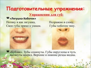 Подготовительные упражнения:
Упражнения для губ:
 «Лягушка-Хоботок»
Потяну я как лягушка,
Свои губы прямо к ушкам.

Подражаю я слону,
Губы хоботом тяну.

 «Бублик». Зубы сомкнуты. Губы округлены и чуть
вытянуты вперед. Верхние и нижние резцы видны.
www.logoped.ru

 