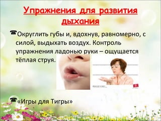 Упражнения для развития
дыхания
Округлить губы и, вдохнув, равномерно, с
силой, выдыхать воздух. Контроль
упражнения ладонью руки – ощущается
тёплая струя.

«Игры для Тигры»
www.logoped.ru

 