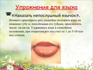 Упражнения для языка
«Наказать непослушный язычок».

Немного приоткрыть рот, спокойно положить язык на
нижнюю губу и, пошлёпывая его губами, произносить
звуки: пя-пя-пя. Удерживать язык в спокойном
положении, при открытом рте под счет от 1 до 5-10 или
под стишок.

www.logoped.ru

 