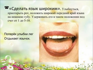 «Сделать язык широким». Улыбнуться,
приоткрыть рот, положить широкий передний край языка
на нижнюю губу. Удерживать его в таком положении под
счет от 1 до 5-10.

Поперёк улыбки лег
Отдыхает язычок.

www.logoped.ru

 