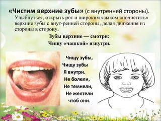 «Чистим верхние зубы» (с внутренней стороны).
Улыбнуться, открыть рот и широким языком «почистить»
верхние зубы с внут-ренней стороны, делая движения из
стороны в сторону.
Зубы верхние — смотри:
Чищу «чашкой» изнутри.
Чищу зубы,
Чищу зубы
Я внутри.
Не болели,
Не темнели,
Не желтели
чтоб они.
www.logoped.ru

 