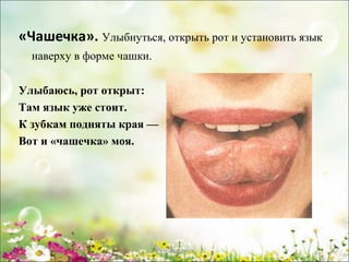 «Чашечка». Улыбнуться, открыть рот и установить язык
наверху в форме чашки.
Улыбаюсь, рот открыт:
Там язык уже стоит.
К зубкам подняты края —
Вот и «чашечка» моя.

www.logoped.ru

 