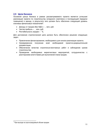 2.5 Цели бизнеса
Основной целью бизнеса в рамках рассматриваемого проекта является успешная
реализация проекта по строительству складского комплекса и последующей передачи
помещений в аренду, в результате чего должен быть обеспечен следующий уровень
ключевых финансовых показателей1:




Доходы от продаж (без НДС) – , млн. руб.
Чистая прибыль – , млн. руб.
Рентабельность продаж – %.

Для достижения стратегической цели должно быть обеспечено решение следующих
задач:





1

Привлечение финансирования, необходимого для начала реализации проекта.
Своевременное
получение
всей
необходимой
проектно-разрешительной
документации.
Обеспечение качества строительно-монтажных работ и соблюдение сроков
строительства.
Проведение необходимых маркетинговых мероприятий, сотрудничество с
риэлтерскими агентствами для выполнения плана продаж.

При выходе на прогнозируемый объем продаж

11

 