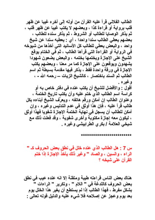 ‫الطالب الفلني قرأ عليه القرآن من أوله إلى آوخره غيبا عن ظهر‬
‫قلب برواية أو قراء ة كذا ، وبعضهم ل يكتب غيبا عن ظهر قلب ،‬
‫ثم يذكر الوصايا للطالب أو الشروط ، ثم يذكر سنده للطالب ،‬
‫بعضهم يعطي الطالب سندا واحدا ، أي : يعطيه سندا عن شيخ‬
‫واحد ، والبعض يعطي للطالب كل السانيد التي أوخذها من شيووخه‬
‫في الرواية أو القراء ة التي قرأها الطالب ، ثم في الختا م يوقع‬
‫الشيخ على الاجاز ة ويختمها بختمه ، والبعض يضعون شهودا‬
‫يشهدون ويوقعون على الاجاز ة كما مر معنا ، وبعضهم يكتب‬
‫الاجاز ة في ورقة واحد ة فقط ، يذكر فيها مقدمة بسيطة ثم اسم‬
‫الطالب ثم السند باوختصار ، كالشيخ الزيات – رحمه ال - ،‬
‫وغيره .‬
‫أقول : والفضل للشيخ أن يكتب عنده في دفتر وخاص به أو‬
‫كراسة اسم الطالب الذي وختم عليه وأن يكتب تاريخ الختمة ،‬
‫وعنوان الطالب إن أمكن ورقم هاتفه ، ويعرف الشيخ أبناءه بكل‬
‫رِّ‬
‫طالب قرأ عليه ، فإن هذا أوثق في عد م التدليس وغيره ، وإن‬
‫أمكن للطالب أن يسجل في نهاية الختمة الاجاز ة شفويا فهذا أوثق‬
‫، ليكون معه إاجاز ة مكتوبة وأوخرى شفوية ، وقد فعلت ذلك مع‬
‫شيخي العلمة / بكري الطرابيشي وغيره .‬
‫*************************‬
‫س 7 : هل الطالب الذي عنده وخلل في نطق بعض الحروف كـ "‬
‫الراء ، والسين ، والصاد " وغير ذلك يأوخذ الاجاز ة إذا وختم‬
‫القرآن على شيخه ؟‬
‫هناك بعض الناس قراءته طيبة ومتقنة إل انه عنده عيب في نطق‬
‫بعض الحروف كاللدغة في " الل م " ، وتكرير " الراءات "‬
‫بشكل مفرط ، فهذا الطالب إذا لم يستطع أن يغير هذا الخلل يو م‬
‫بعد يو م وعجز عن إصلحه فل شيء عليه والدليل قوله تعالى :‬

 