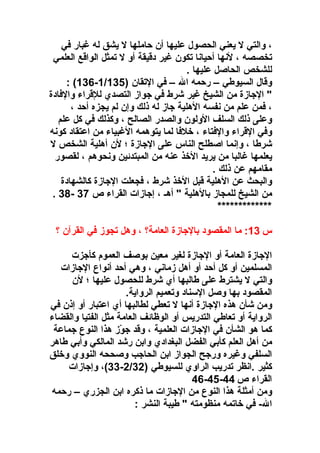 ‫، والتي ل يعني الحصول عليها أن حاملها ل يشق له غبار في‬
‫تخصصه ، لنها أحيانا تكون غير دقيقة أو ل تمثل الواقع العلمي‬
‫للشخص الحاصل عليها .‬
‫وقال السيوطي – رحمه ال – في التقان )531/1ف -631( :‬
‫" الاجازة من الشيخ غير شرط في اجواز التصدي للقراء والفادة‬
‫، فمن علم من نفسه الهلية اجاز له ذلك وإن لم يجزه أحد ،‬
‫وعلى ذلك السلف الولون والصدر الصالح ، وكذلك في كل علم‬
‫وفي القراء والفتاء ، رخلفا لما يتوهمه الغبياء من اعتقاد كونه‬
‫شرطا ، وإنما اصطلح الناس على الاجازة ؛ لن أهلية الشخص ل‬
‫يعلمها غالبا من يريد الرخذ عنه من المبتدئين ونحوهم ، لقصور‬
‫مقامهم عن ذلك .‬
‫والبحث عن الهلية قبل الرخذ شرط ، فجعلت الاجازة كالشهادة‬
‫من الشيخ للمجاز بالهلية " أهـ ، إاجازات القراء ص 73 ف -83 .‬
‫*************‬
‫س 31: ما المقصود بالاجازة العامة؟ ، وهل تجوز في القرآن ؟‬
‫الاجازة العامة أو الاجازة لغير معين بوصف العموم كأاجزت‬
‫المسلمين أو كل أحد أو أهل زماني ، وهي أحد أنواع الاجازات‬
‫والتي ل يشترط على طالبها أي شرط للحصول عليها ؛ لن‬
‫المقصود بها وصل السناد وتعميم الرواية.‬
‫ومن شأن هذه الاجازة أنها ل تعطي لطالبها أي اعتبار أو إذن في‬
‫الرواية أو تعاطي التدريس أو الوظائف العامة مثل الفتيا والقضاء‬
‫كما هو الشأن في الاجازات العلمية ، وقد اجوز هذا النوع اجماعة‬
‫ ّ‬
‫من أهل العلم كأبي الفضل البغدادي وابن رشد المالكي وأبي طاهر‬
‫السلفي وغيره وراجح الجواز ابن الحااجب وصححه النووي ورخلق‬
‫كثير .انظر تدريب الراوي للسيوطي )23/2ف -33(، وإاجازات‬
‫القراء ص 44ف -54ف -64‬
‫ومن أمثلة هذا النوع من الاجازات ما ذكره ابن الجزري – رحمه‬
‫الف - في رخاتمه منظومته " طيبة النشر :‬

 