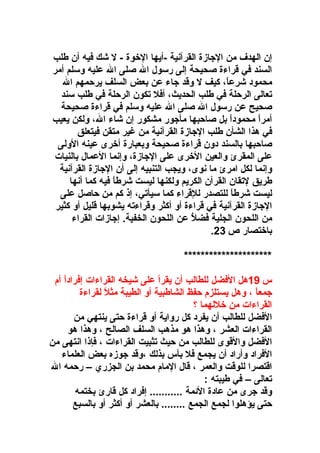 ‫إن الهدف من الاجازة القرآنية -أيها الوخوة - ل شك فيه أن طلب‬
‫السند في قراءة صحيحة إلى رسول ال صلى ال عليه وسلم أمر‬
‫محمود شرعا ، كيف ل وقد اجاء عن بعض السلف يرحمهم ال‬
‫،ً‬
‫تعالى الرحلة في طلب الحديث ، أفل تكون الرحلة في طلب سند‬
‫صحيح عن رسول ال صلى ال عليه وسلم في قراءة صحيحة‬
‫أمرا محمودا بل صاحبها مأاجور مشكور إن شاء ال ، ولكن يعيب‬
‫،ً‬
‫،ً‬
‫في هذا الشأن طلب الاجازة القرآنية من غير متقن فيتعلق‬
‫صاحبها بالسند دون قراءة صحيحة وبعبارة أوخرى عينه الولى‬
‫على المقرئ والعين الوخرى على الاجازة ، وإنما العمال بالنيات‬
‫وإنما لكل امرئ ما نوى ، ويجب التنبيه إلى أن الاجازة القرآنية‬
‫طريق لتقان القرآن الكريم ولكنها ليست شرطا فيه كما أنها‬
‫،ً‬
‫ليست شرطا للتصدر للقراء كما سيأتي ، إذ كم من حاصل على‬
‫،ً‬
‫الاجازة القرآنية في قراءة أو أكثر وقراءته يشوبها قليل أو كثير‬
‫من اللحون الجلية فضل عن اللحون الخفية. إاجازات القراء‬
‫نع ُ‬
‫،ً‬
‫باوختصار ص 32.‬
‫*********************‬
‫س 91هل الفضل للطالب أن يقرأ على شيخه القراءات إفرادا أم‬
‫،ً‬
‫اجمعا  ، وهل يستلزم حفظ الشاطبية أو الطيبة مثل لقراءة‬
‫،ً‬
‫،ً‬
‫القراءات من وخللهما ؟‬
‫الفضل للطالب أن يفرد كل رواية أو قراءة حتى ينتهي من‬
‫القراءات العشر  ، وهذا هو مذهب السلف الصالح  ، وهذا هو‬
‫الفضل والقوى للطالب من حيث تثبيت القراءات  ، فإذا انتهى من‬
‫الفراد وأراد أن يجمع فل بأس بذلك  ،وقد اجوزه بعض العلماء‬
‫اقتصرا للوقت والعمر  ، قال المام محمد بن الجزري – رحمه ال‬
‫تعالى – في طيبته :‬
‫وقد اجرى من عادة المئمة ........... إفراد كل قارئ بختمه‬
‫حتى يؤهلوا لجمع الجمع ........ بالعشر أو أكثر أو بالسبع‬

 