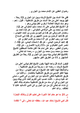 ‫رضوان العقبي عن المام محمد بن الجزري .‬
‫ففي هذا السند بين الشيخ الزيات وبين ابن الجزري 31 راجل  ،‬
‫فهل يواجد أعلى من هذا السند من طريق الشاطبية  ، أقول : نعم  ،‬
‫وهو سند شيخنا العلمة / بكري الطرابيشي وهو :‬
‫قرأ الشيخ الطرابيشي على 1- محمد سليم الحلواني عن 2-/‬
‫أحمد بن محمد بن علي الرفاعي الحلواني  ، عن 3-/ أحمد بن‬
‫رمضان المرزوقي عن 4-/ إبراهيم بن بدوي بن أحمد العبيدي  ،‬
‫عن 5-/عبد الرحمن بن حسن الاجهوري عن 6-/ أبي السماح‬
‫أحمد ابن راجب البقري عن 7-/ محمد بن قاسم البقري عن‬
‫8- /عبد الرحمن اليمني  ، عن 9- / شحاذه اليمني ، عن 01- /‬
‫ناصر الدين الطبلوي عن -11/ زكريا النصاري  ، عن 21-‬
‫رضوان العقبى  ، وهو على إمام هذا الفن وخاتمة المحققين الشيخ‬
‫محمد بن محمد بـــن محمد بن الجزري – رحمه ال تعالى -‬
‫.فالشيخ الطرابيشي بينه وبين ابن الجزري 21 راجل من الطريق‬
‫المشهور و 11 من الطريق الغير مشهور‬
‫فيكون السند قل واحدا فبهذا يكون الشيخ الطرابيشي أعلى من‬
‫الشيخ الزيات – رحمه ال – بدراجة من طريق الشاطبية  ،‬
‫والملحظ أنهما التقيا عند الشيخ / إبراهيم العبيدي  ، وهذا من‬
‫اجهة العلو النسبي من طريق الشاطبية باوختصار  ، وغالبا من‬
‫طريق الشاطبية تلتقي السانيد من ابن الجزري إلى النبي – صلى‬
‫ال عليه وسلم -  ، فأنت احسب أوخي الكريم العدد الذي بينك وبين‬
‫ابن الجزري في أي سند من طريق الشاطبية ستعرف بذلك العلو‬
‫إن شاء ال تعالى لن من ابن الجزري الى النبي السانيد غالبا ل‬
‫تختلف . وال اعلم‬
‫س 12 :ما هو حكم أوخذ الاجرة على تعليم القرآن وكذلك الاجازة‬
‫؟‬
‫قال أوخي الشيخ / وخالد عبد ال - حفظه ال تعالى - في " الفادة‬

 