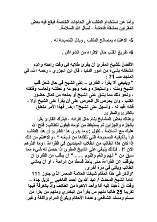 ‫وأما عن استخدام الطالب في الحااجات الخاصة فيقع فيه بعض‬
‫المقرمئين بمشقة فاحشة  ، نسأل ال السلمة.‬
‫5- العتناء بمصالح الطالب , وبذل النصيحة له .‬
‫6- تفريغ القلب حال القراء من الشواغل .‬
‫الفضل للشيخ المقرئ أن يقرئ طلبه في وقت راحته وعدم‬
‫انشغاله بشيء من أمور الدنيا  ، قال ابن الجزري - رحمه ال- في‬
‫المنجد صـ 17 :‬
‫" وينبغي أل يقرأ - القارئ – على الشيخ في حال شغل قلب‬
‫الشيخ وملله  ، واستيفازه وغمه واجوعه وعطشه ونعاسه وقلقله‬
‫نع ُ‬
‫ ، ونحو ذلك مما يشق على الشيخ أو يمنعه من كمال حضور‬
‫القلب  ، وأن يحرص كل الحرص على أن يقرأ على الشيخ أول  ،‬
‫فإنه أفيد له  ، وأسهل على الشيخ" ا.هـ . فهذا المر متعلق‬
‫بالقارئ والمقرئ.‬
‫وهناك بعض المشايخ ينام حال إقرامئه  ، فيترك القارئ يقرأ‬
‫بالجزء والجزأين ثم يستيقظ من نومه فيقول للطالب: فتح ال‬
‫عليك مع السلمة  ، نقول : وما يدري هذا القارئ أن هذا الطالب‬
‫قرأ بالكيفية الصحيحة التي تلقاها من شيخه ؟  ، والعظم من ذلك‬
‫إذا كان هذا الطالب من الطلب المبتدمئين في القراءة ؛ وما أكثرهم‬
‫الن ؟!  ، فلذلك ينبغي على الشيخ المقرئ إذا حصل له شيء مما‬
‫سبق من " الهم والغم والنوم ......." أن يطلب من القارئ أن‬
‫يتوقف عن القراءة حتى يأوخذ قسطا من الراحة  ، أو أن يمشي‬
‫الطالب ويأتي في مرة أوخرى.‬
‫*وأذكر في هذا المقام شيخنا العلمة المعمر الذي اجاوز 111‬
‫عاما الشيخ المحد ث / عبد ال بن أحمد الناوخبي _ نزيل اجدة –‬
‫وقت أن ذهبنا إليه أنا وأحد الوخوة من الطامئف وإذ بالغرفة فيها‬
‫تقريبا 52 طالبا منهم من يقرأ من البخاري ومنهم من يقرأ من‬
‫مسلم ومسند الشافعي وعمدة الحكام وبلوغ المرام واللغة وغير‬

 