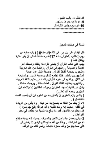 ‫8- تفقد من يغيب منهم .‬
‫9- رعودة من يمرض منهم .‬
‫01- توسيع مجلس القراءة.‬
‫**************************************************‬
‫****************‬
‫تتمتة فى صفات المجيز‬
‫قال الما م مكى بن إبى فى كتابه)الررعاية() ( ) باب صفة من‬
‫نُ نُ َ تِ‬
‫يجب‪‬طالب ,المتوفى سنة 734هـ رحمه ال تعالى أن يقرأ رعليه‬
‫وينقل رعنه (‬
‫نُ َ نُ َ نُ‬
‫يجب رعلى طالب القرآن أن يتخير لقراءته ونقله وضبطه أهل‬
‫الديانة والصيانة , والفهم فى القرآن , والنفاذ من رعلم العربية‬
‫والتجويد بحكاية ألفاظ القرآن , وصحة النقل رعن الئمة‬
‫المشهورين بالعلم . فإذا إجتمع للمقرئ صحة الدين , والسلمة‬
‫فى النقل , والفهم فى رعلو م القرآن والنفاذ فى رعلو م اللغة العربية‬
‫, والتجويد بحكاية ألفاظ القرآن , كملت حاله , ووجبت إمامته .‬
‫نُ‬
‫وقال فى كتابه) منجد المقرئين ومرشد الطالبين () >الما م ابن‬
‫الجزرى رحمه ال تعالى (‬
‫) والذى يلز م المقرئ أن يتخلق به من العلو م قبل أن ينصب نفسه‬
‫نُ َ تِ‬
‫للشتغال ( :‬
‫1- أن يعلم من الفقه ما يصلح به أمر دينه , ول بأس من الزيادة‬
‫فى الفقه , بحيث إنه يرشد طلبته وغيرهم إذا وقع لهم شئ) (‬
‫2- ويعلم من الصول قدر ما يدفع به شبهة من يطعن فى بعض‬
‫القراءات .‬
‫3- وأن يحصل جانبا من النحو والصرف , بحيث إنه يوجه مايقع‬
‫له من القراءات , وهذا من أهم ما يحتاج إليه و إل يخطئ فى‬
‫كثير مما يقع من وقف حمزة للمالة ,ونحو ذلك من الوقف‬

 