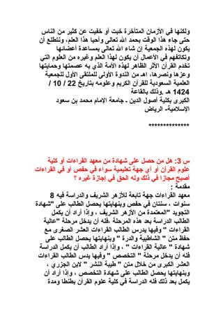 ‫ولكنها في الزمان المتأوخر ة وخبت أو وخفيت عن كثير من الناس‬
‫حتى اجاء هذا الوقت بحمد ال تعالى وأحيا هذا العلم، ونتطلع أن‬
‫يكون لهذه الجمعية إن شاء ال تعالى بمساعد ة أعضائها‬
‫وتكاتفهم في العمال أن يكون لهذا العلم وغيره من العلو م التي‬
‫تخد م القرآن الثر الظاهر لهذه المة الذي به عصمتها وحمايتها‬
‫وعزها ونصرها، اهـ من الندو ة الولى للملتقى الول للجمعية‬
‫العلمية السعودية للقرآن الكريم وعلومه بتاريخ 22 / 01 /‬
‫4241 هـ .وذلك بالقاعة‬
‫الكبرى بكلية أصول الدين ـ اجامعة الما م محمد بن سعود‬
‫السلمية- الرياض‬
‫**************‬

‫س 3: هل من حصل على شهاد ة من معهد القراءات أو كلية‬
‫علو م القرآن أو أي اجهة تعليمية سواء في حفص أو في القراءات‬
‫أصبح مجازا في ذلك وله الحق في إاجاز ة غيره ؟‬
‫مقدمة :‬
‫معهد القراءات اجهة تابعة للزهر الشريف والدراسة فيه 8‬
‫سنوات ، سنتان في حفص وبنهايتها يحصل الطالب على "شهاد ة‬
‫التجويد "المعتمد ة من الزهر الشريف ، وإذا أراد أن يكمل‬
‫الطالب الدراسة بعد هذه المرحلة ،فله أن يدوخل مرحلة "عالية‬
‫القراءات " وفيها يدرس الطالب القراءات العشر الصغرى مع‬
‫حفظ متن " الشاطبية والدر ة " وبنهايتها يحصل الطالب على‬
‫شهاد ة " عالية القراءات " ، وإذا أراد الطالب أن يكمل الدراسة‬
‫فله أن يدوخل مرحلة " التخصص " وفيها يدس الطالب القراءات‬
‫العشر الكبرى من وخلل متن " طيبة النشر " لبن الجزري ،‬
‫وبنهايتها يحصل الطالب على شهاد ة التخصص ، وإذا أراد أن‬
‫يكمل بعد ذلك فله الدراسة في كلية علو م القرآن بطنطا ومد ة‬

 