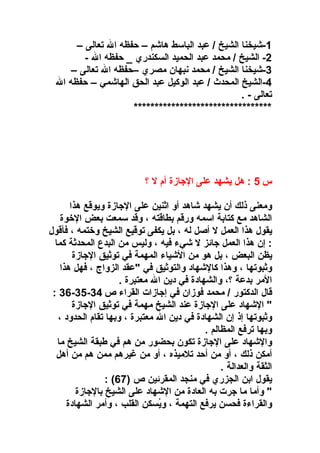 ‫1-شيخنا الشيخ / عبد الباسط هاشم – حفظه ال تعالى –‬
‫2- الشيخ / محمد عبد الحميد السكندري _ حفظه ال -‬
‫3-شيخنا الشيخ / محمد نبهان مصري –حفظه ال تعالى –‬
‫4-الشيخ المحدث / عبد الوكيل عبد الحق الهاشمي – حفظه ال‬
‫تعالى - .‬
‫*********************************‬

‫س 5 : هل يشهد على الاجاز ة أ م ل ؟‬
‫ومعنى ذلك أن يشهد شاهد أو اثنين على الاجاز ة ويوقع هذا‬
‫الشاهد مع كتابة اسمه ورقم بطاقته ، وقد سمعت بعض الوخو ة‬
‫يقول هذا العمل ل أصل له ، بل يكفى توقيع الشيخ ووختمه ، فأقول‬
‫: إن هذا العمل اجائز ل شيء فيه ، وليس من البدع المحدثة كما‬
‫يظن البعض ، بل هو من الشياء المهمة في توثيق الاجاز ة‬
‫وثبوتها ، وهذا كالشهاد والتوثيق في "عقد الزواج ، فهل هذا‬
‫المر بدعة ؟، والشهاد ة في دين ال معتبر ة .‬
‫قال الدكتور / محمد فوزان في إاجازات القراء ص 43-53-63 :‬
‫" الشهاد على الاجاز ة عند الشيخ مهمة في توثيق الاجاز ة‬
‫وثبوتها إذ إن الشهاد ة في دين ال معتبر ة ، وبها تقا م الحدود ،‬
‫وبها ترفع المظالم .‬
‫والشهاد على الاجاز ة تكون بحضور من هم في طبقة الشيخ ما‬
‫أمكن ذلك ، أو من أحد تلميذه ، أو من غيرهم ممن هم من أهل‬
‫الثقة والعدالة .‬
‫يقول ابن الجزري في منجد المقرئين ص )76( :‬
‫" وأما ما اجرت به العاد ة من الشهاد على الشيخ بالاجاز ة‬
‫والقراء ة فحسن يرفع التهمة ، ويسكن القلب ، وأمر الشهاد ة‬
‫ُ‬

 