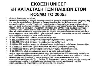 ΕΚΘΕΣΗ UNICEF
«Η ΚΑΤΑΣΤΑΣΗ ΤΩΝ ΠΑΙΔΙΩΝ ΣΤΟΝ
ΚΟΣΜΟ ΤΟ 2005»
•
•








•
•

Οι επτά θανάσιμες στερήσεις
Η έκθεση υποστηρίζει πως τα παιδιά βιώνουν τη φτώχεια διαφορετικά από τους ενήλικες
και πως οι παραδοσιακές μετρήσεις του εισοδήματος και της κατανάλωσης δεν
αντικατοπτρίζουν το πώς η φτώχεια επιδρά στην πραγματικότητα στην παιδική ηλικία.
Αντί για αυτό η έκθεση αναπτύσσει τις επτά βασικές «αποστερήσεις» που βιώνουν στην
πράξη τα παιδιά και έχουν ισχυρότατη επίδραση στο μέλλον τους. Συνεργαζόμενη με
ερευνητές του London School of Economics και του Πανεπιστημίου του Μπρίστολ, η
UNICEF διαπίστωσε πως περισσότερα από τα μισά παιδιά στον αναπτυσσόμενο κόσμο
αποστερούνται σε μεγάλο βαθμό ένα ή περισσότερα από τα αγαθά ή υπηρεσίες που είναι
στοιχειωδώς απαραίτητα στην παιδική ηλικία.
 640.000.000 παιδιά εν έχουν ικανοποιητική στέγη.
 500.000.000 παιδιά δεν έχουν πρόσβαση σε εγκαταστάσεις υγιεινής.
 400.000.000 παιδιά δεν έχουν πρόσβαση σε ασφαλές νερό.
300.000.000 παιδιά στερούνται πληροφόρησης (τηλεόραση, ραδιόφωνο ή εφημερίδα).
270.000.000 παιδιά δεν έχουν πρόσβαση σε βασικές υπηρεσίες υγείας.
140.000.000 παιδιά, η πλειοψηφία κορίτσια, δεν έχουν πάει ποτέ σχολείο.
 90.000.000 παιδιά στερούνται το φαγητό σε πολύ σοβαρό βαθμό.
Ακόμα περισσότερο ανησυχητικό είναι πως τουλάχιστον 700.000.000 παιδιά υποφέρουν
από τουλάχιστον δύο ή περισσότερες από τις παραπάνω στερήσεις, αναφέρει η έκθεση.
Η έκθεση επίσης ξεκαθαρίζει πως η φτώχεια δεν είναι αποκλειστικότητα των
αναπτυσσόμενων χωρών. Σε 11 από τις 15 βιομηχανικές χώρες, για τις οποίες υπάρχουν
συγκρίσιμα στοιχεία, η αναλογία των παιδιών που ζουν σε νοικοκυριά χαμηλού
εισοδήματος μέσα στην προηγούμενη δεκαετία έχει ανέλθει.

 