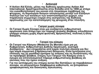 •

•

•

•

• Actionaid
Η Action Aid Ελλάς, μέλος της διεθνούς οργάνωσης Action Aid
International, δραστηριοποιείται στην Ελλάδα από το 1998 με στόχο
την ευαισθητοποίηση του κοινού στο παγκόσμιο πρόβλημα της
φτώχειας, τη δημιουργία δεσμών αλληλεγγύης μεταξύ των Ελλήνων
πολιτών και των κατοίκων των αναπτυσσόμενων χωρών, ενώ
παράλληλα συμμετέχει ενεργά στις εκστρατείες της διεθνούς
οργάνωσης για την καταπολέμηση της φτώχειας στον πλανήτη.
• Γιατροί χωρίς σύνορα
Οι Γιατροί Χωρίς Σύνορα είναι μια ανεξάρτητη ανθρωπιστική
οργάνωση που στόχο έχει την παροχή ιατρικής βοήθειας οπουδήποτε
υπάρχει ανάγκη χωρίς καμία φυλετική, θρησκευτική, πολιτική ή άλλη
διάκριση.
• Γιατροί του κόσμου
Οι Γιατροί του Κόσμου (Medecins Du Monde) είμαι μια μη
Κυβερνητική, Ανθρωπιστική Διεθνής Οργάνωση, αυστηρά
Ανεξάρτητη: Δεν επηρεάζεται από καμία πολιτική εξουσία και δεν
έχει καμία κομματική ή θρησκευτική δέσμευση. Είναι αυτεξούσια στις
επιλογές της με μοναδικό κριτήριο τις ανάγκες και τις δυνατότητές της
να προσφέρει βοήθεια. Στόχος των Γιατρών του Κόσμου είναι η
έγκυρη και αποτελεσματική παροχή ανθρωπιστικής βοήθειας σε
εκείνους που την έχουν ανάγκη.
Για την εκπλήρωση του στόχου αυτού δεν διστάζουν να παραβιάσουν
σύνορα, να καταγγείλουν διεφθαρμένα καθεστώτα, να ξεπεράσουν
γραφειοκρατικές και διοικητικές αγκυλώσεις.

 