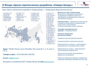 О Фонде «Центр стратегических разработок «Северо-Запад»»
Фонд «Центр стратегических разработок «Северо-Запад» — независимый общественный институт
Деятельность ЦСР «Северо-Запад»
заключается в проведении стратегических
исследований и выработке экспертных
рекомендаций по широкому кругу социальноэкономических вопросов
Партнеры Фонда — федеральные министерства
и ведомства, региональные и муниципальные
органы власти, общественные
и научные организации, бизнес-структуры
География исследовательских
проектов — 53 региона России
Основные направления
деятельности Фонда:
Разработка стратегий развития регионов
Городское развитие, креативная индустрия
Производственные кластеры , проектирование
индустриальных и производственных парков

Адрес: 199106, Россия, Санкт-Петербург, 26-я линия В.О., д. 15, корп. 2,
лит. А
Телефон и факс: +7 812 380 0320, 380 0321
E-mail: mail@csr-nw.ru

Образовательные проекты, проектирование и
консультирование университетов
.
Научно-технологическое прогнозирование ,
форсайтные исследования
Публичные мероприятия (форумы, конференции,
проведение организационно-деятельностных игр)

Материалы исследований ЦСР «Северо-Запад» на сайте www.csr-nw.ru
10

 