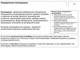 Определение консорциума

Консорциум - временное добровольное объединение
предприятий для реализации крупных целевых программ
и проектов на основе общности экономических
интересов, равноправия участников, свободы выбора
организационных форм объединения, самоуправления и
организации отношений на договорной основе.
В основе консорциума как подхода – идеология
коллективного обучения (collaborative learning)

3>

Факторы роста популярности
консорциумов:
1. Повышение технологической
сложности рынков (одна компания
больше не в силах консолидировать всю
технологическую цепочку)

2. Повышение скорости
инновационного развития (компании не
успевают отслеживать и захватывать
инновации)

3. Улучшение возможностей для
развития малых компаний (born global,
global venture – теперь глобальный бизнес
можно создавать и без наличия больших
компаний)

В отличие от технологических платформ консорциум основной целью преследует создание
конкретного продукта или технологии, которая в дальнейшем будет коммерциализирована и выведена
на международный рынок.
В отличие от кластера консорциум не привязан к конкретной территории, а лишь подразумевает под
собой форму совместной реализации проектов.

 